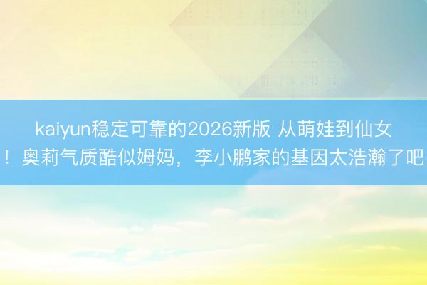 kaiyun稳定可靠的2026新版 从萌娃到仙女！奥莉气质酷似姆妈，李小鹏家的基因太浩瀚了吧