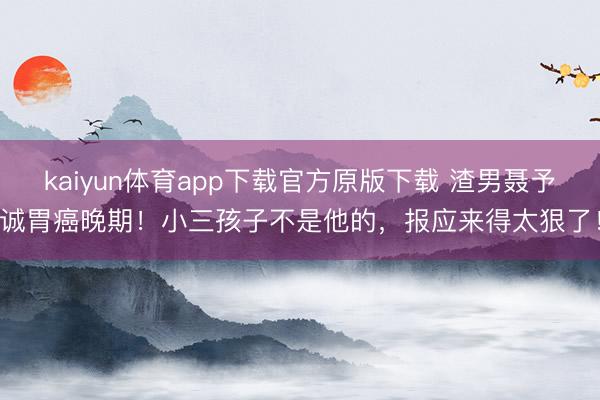 kaiyun体育app下载官方原版下载 渣男聂予诚胃癌晚期！小三孩子不是他的，报应来得太狠了！