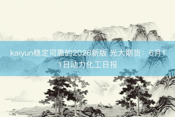 kaiyun稳定可靠的2026新版 光大期货:6月11日动力化工日报