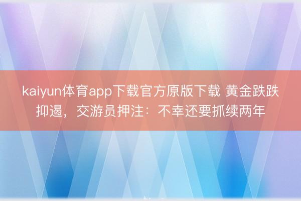kaiyun体育app下载官方原版下载 黄金跌跌抑遏，交游员押注：不幸还要抓续两年