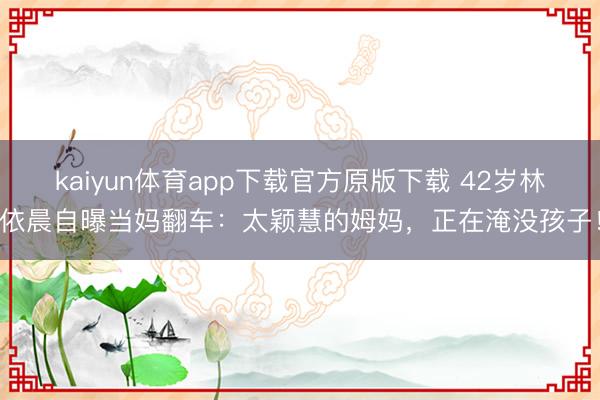 kaiyun体育app下载官方原版下载 42岁林依晨自曝当妈翻车：太颖慧的姆妈，正在淹没孩子！