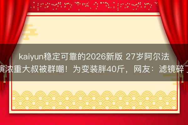 kaiyun稳定可靠的2026新版 27岁阿尔法演浓重大叔被群嘲!为变装胖40斤,网友:滤镜碎了