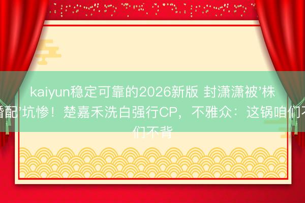 kaiyun稳定可靠的2026新版 封潇潇被'株连婚配'坑惨！楚嘉禾洗白强行CP，不雅众：这锅咱们不背