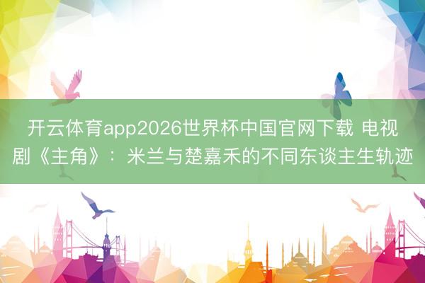 开云体育app2026世界杯中国官网下载 电视剧《主角》：米兰与楚嘉禾的不同东谈主生轨迹