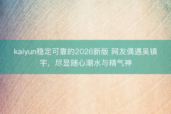 kaiyun稳定可靠的2026新版 网友偶遇吴镇宇，尽显随心潮水与精气神