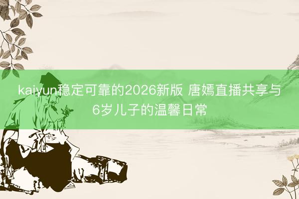 kaiyun稳定可靠的2026新版 唐嫣直播共享与6岁儿子的温馨日常