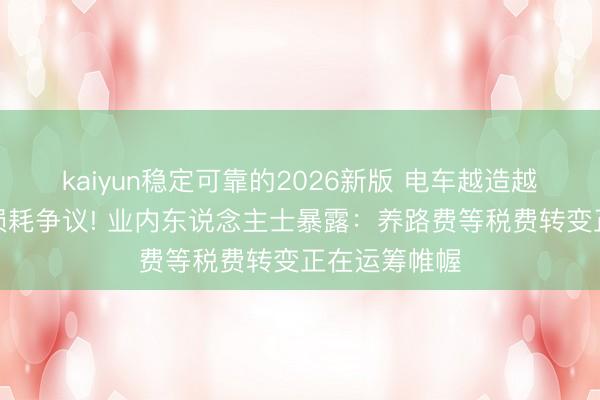 kaiyun稳定可靠的2026新版 电车越造越重引说念路损耗争议! 业内东说念主士暴露：养路费等税费转变正在运筹帷幄