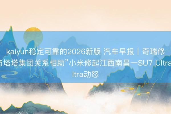 kaiyun稳定可靠的2026新版 汽车早报｜奇瑞修起“与塔塔集团关系相助”小米修起江西南昌一SU7 Ultra动怒