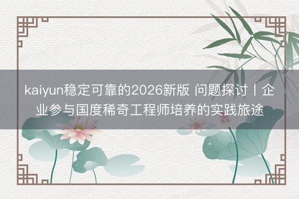 kaiyun稳定可靠的2026新版 问题探讨丨企业参与国度稀奇工程师培养的实践旅途