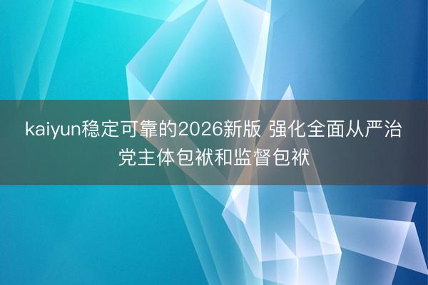 kaiyun稳定可靠的2026新版 强化全面从严治党主体包袱和监督包袱