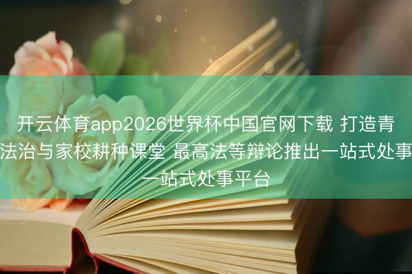 开云体育app2026世界杯中国官网下载 打造青少年法治与家校耕种课堂 最高法等辩论推出一站式处事平台