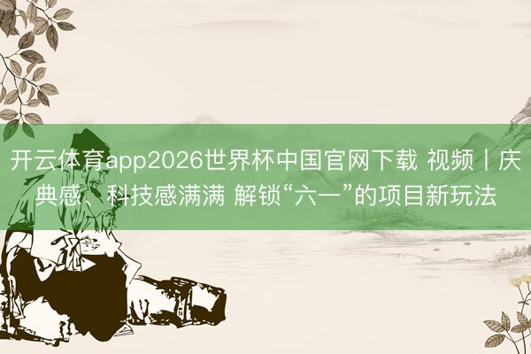 开云体育app2026世界杯中国官网下载 视频丨庆典感、科技感满满 解锁“六一”的项目新玩法