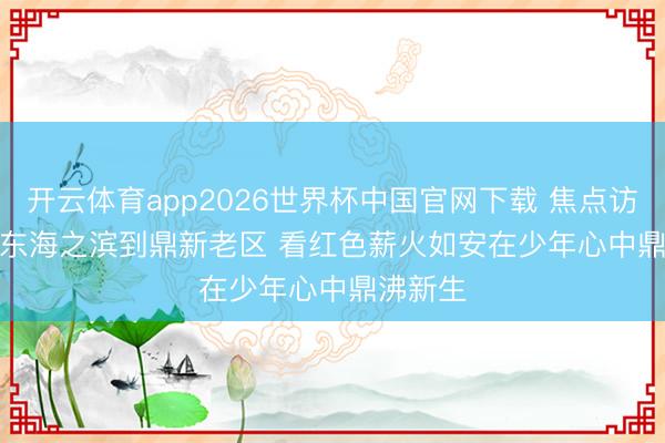 开云体育app2026世界杯中国官网下载 焦点访谈丨从东海之滨到鼎新老区 看红色薪火如安在少年心中鼎沸新生