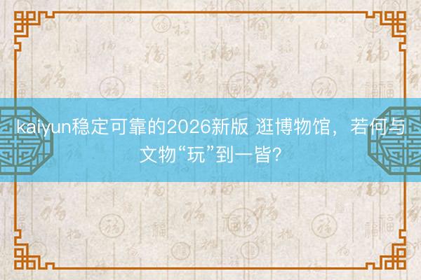 kaiyun稳定可靠的2026新版 逛博物馆，若何与文物“玩”到一皆？
