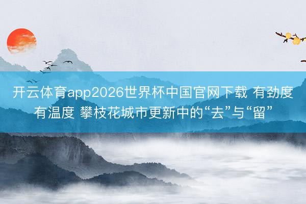 开云体育app2026世界杯中国官网下载 有劲度有温度 攀枝花城市更新中的“去”与“留”
