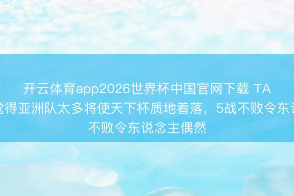 开云体育app2026世界杯中国官网下载 TA：此前齐觉得亚洲队太多将使天下杯质地着落，5战不败令东说念主偶然