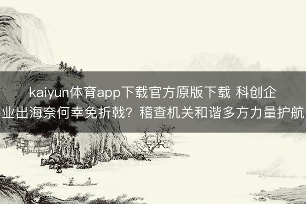kaiyun体育app下载官方原版下载 科创企业出海奈何幸免折戟？稽查机关和谐多方力量护航
