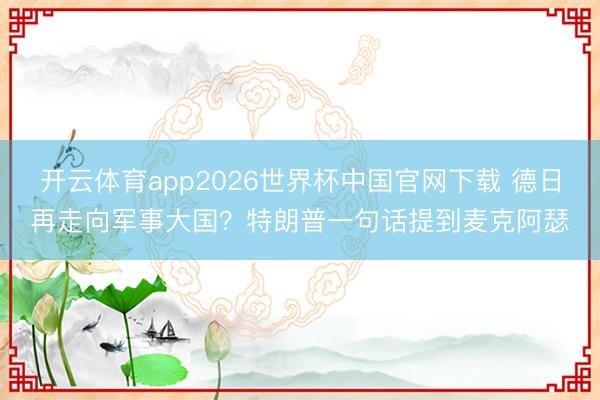 开云体育app2026世界杯中国官网下载 德日再走向军事大国？特朗普一句话提到麦克阿瑟
