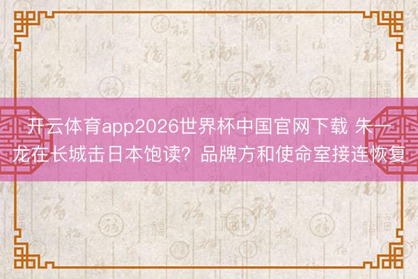 开云体育app2026世界杯中国官网下载 朱一龙在长城击日本饱读？品牌方和使命室接连恢复